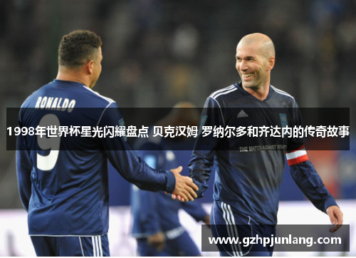 1998年世界杯星光闪耀盘点 贝克汉姆 罗纳尔多和齐达内的传奇故事