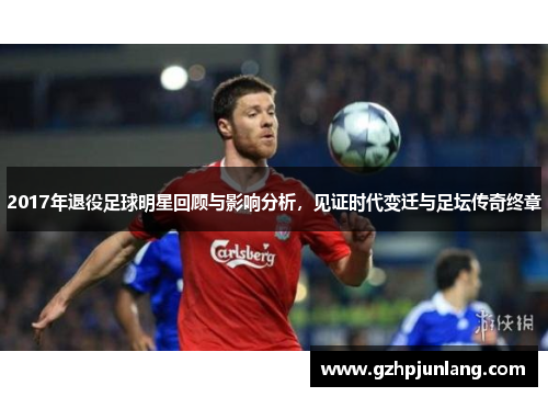 2017年退役足球明星回顾与影响分析，见证时代变迁与足坛传奇终章