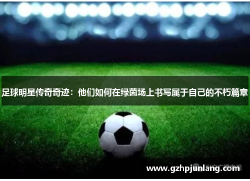 足球明星传奇奇迹：他们如何在绿茵场上书写属于自己的不朽篇章