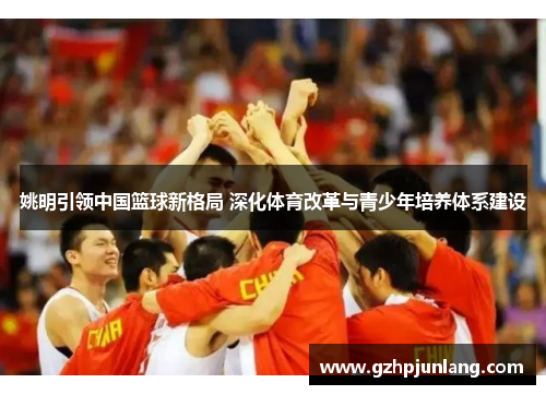姚明引领中国篮球新格局 深化体育改革与青少年培养体系建设