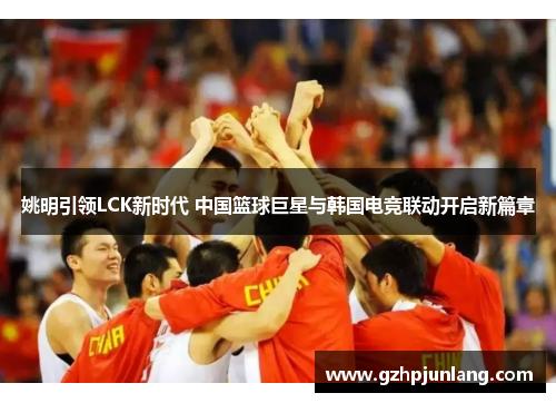 姚明引领LCK新时代 中国篮球巨星与韩国电竞联动开启新篇章