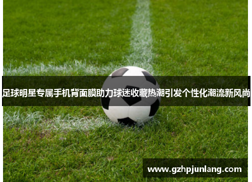 足球明星专属手机背面膜助力球迷收藏热潮引发个性化潮流新风尚