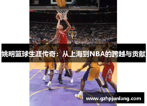 姚明篮球生涯传奇：从上海到NBA的跨越与贡献
