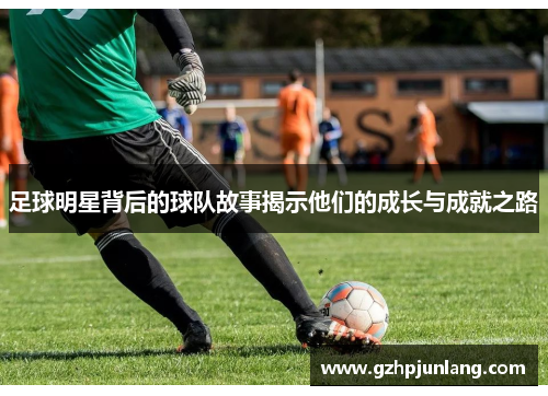 足球明星背后的球队故事揭示他们的成长与成就之路