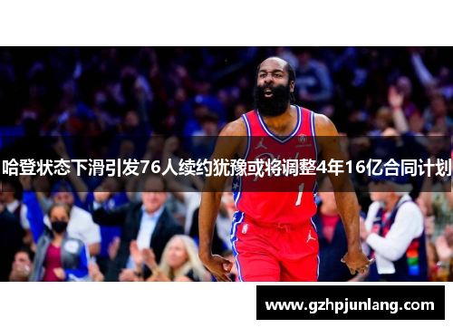 哈登状态下滑引发76人续约犹豫或将调整4年16亿合同计划