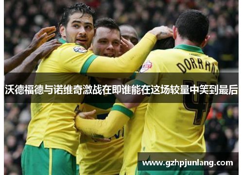 沃德福德与诺维奇激战在即谁能在这场较量中笑到最后