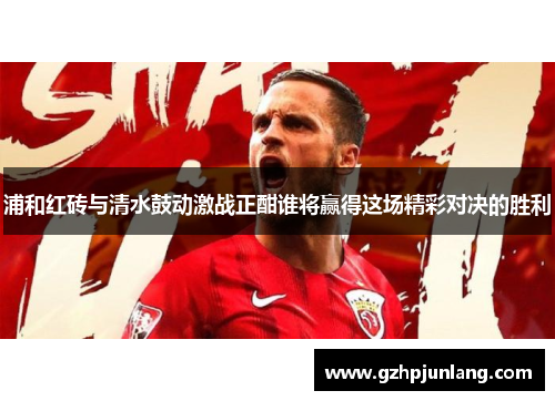 浦和红砖与清水鼓动激战正酣谁将赢得这场精彩对决的胜利