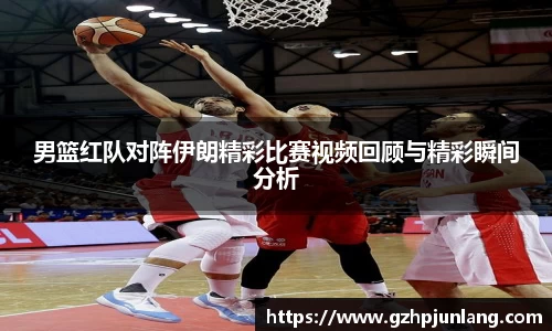 beats365男篮红队对阵伊朗精彩比赛视频回顾与精彩瞬间分析